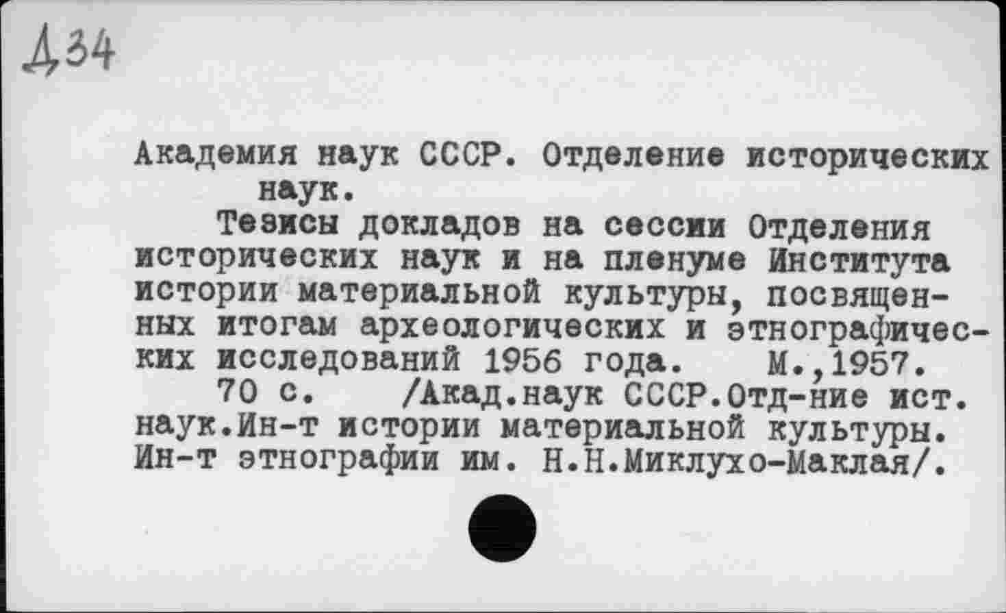 ﻿AM
Академия наук СССР. Отделение исторических наук.
Тезисы докладов на сессии Отделения исторических наук и на пленуме Института истории материальной культуры, посвященных итогам археологических и этнографических исследований 1956 года. М.,1957.
70 с. /Акад.наук СССР.Отд-ние ист. наук.Ин-т истории материальной культуры. Ин-т этнографии им. Н.Н.Миклухо-Маклая/.